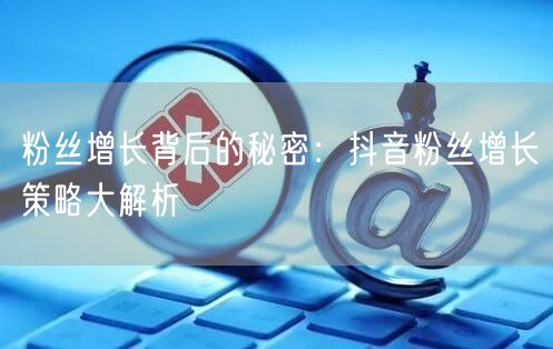 粉丝增长背后的秘密：抖音粉丝增长策略大解析