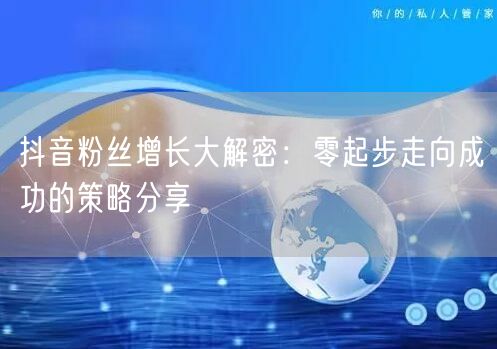 抖音粉丝增长大解密：零起步走向成功的策略分享