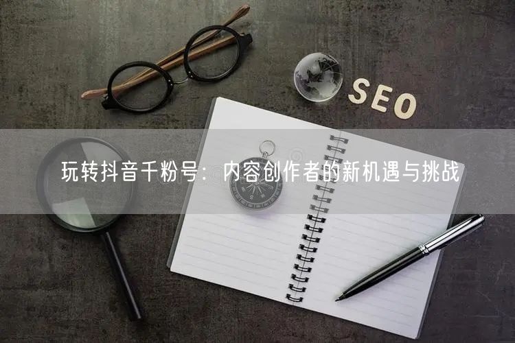 玩转抖音千粉号：内容创作者的新机遇与挑战