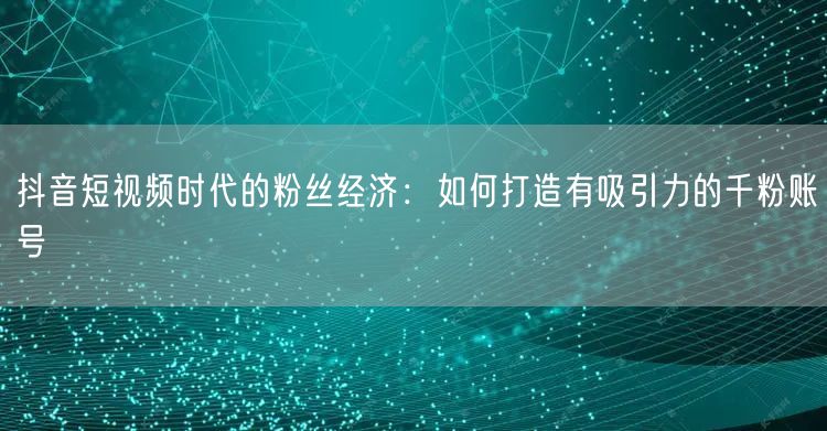 抖音短视频时代的粉丝经济：如何打造有吸引力的千粉账号