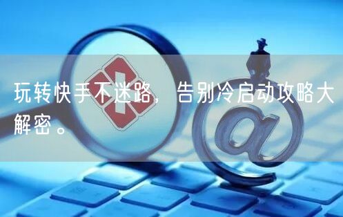 玩转快手不迷路，告别冷启动攻略大解密。