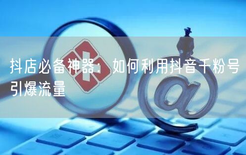抖店必备神器：如何利用抖音千粉号引爆流量