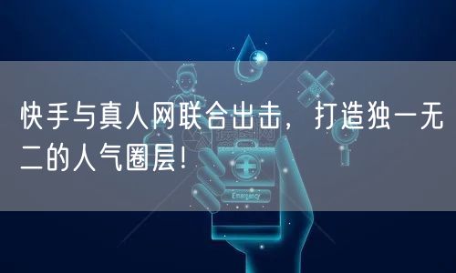快手与真人网联合出击，打造独一无二的人气圈层！