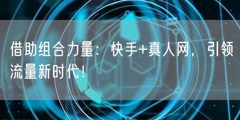 借助组合力量：快手+真人网，引领流量新时代！