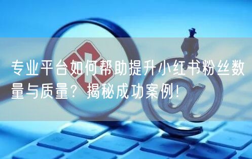 专业平台如何帮助提升小红书粉丝数量与质量？揭秘成功案例！