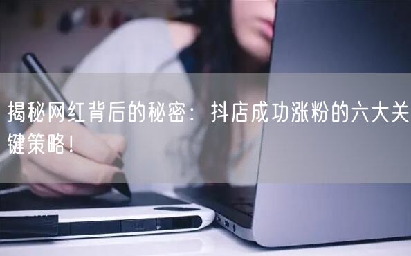揭秘网红背后的秘密：抖店成功涨粉的六大关键策略！
