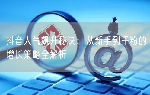 抖音人气飙升秘诀：从新手到千粉的增长策略全解析
