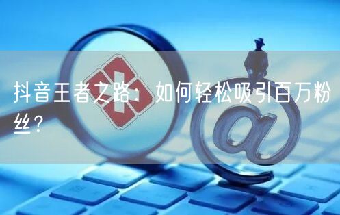 抖音王者之路：如何轻松吸引百万粉丝？