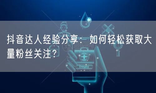 抖音达人经验分享：如何轻松获取大量粉丝关注？