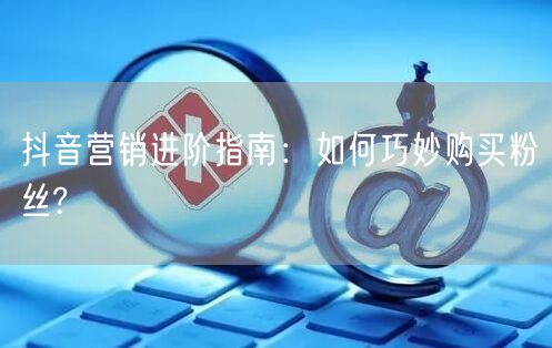 抖音营销进阶指南：如何巧妙购买粉丝?