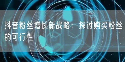 抖音粉丝增长新战略：探讨购买粉丝的可行性
