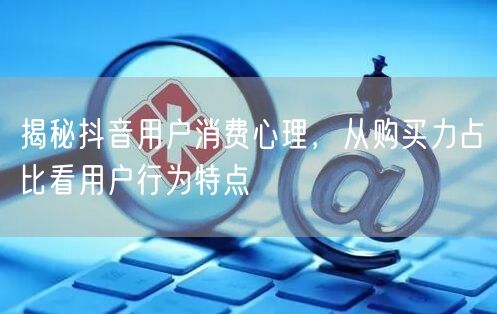 揭秘抖音用户消费心理，从购买力占比看用户行为特点