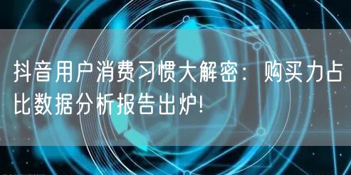 抖音用户消费习惯大解密：购买力占比数据分析报告出炉!