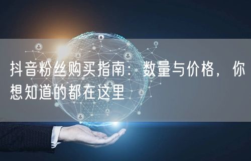 抖音粉丝购买指南：数量与价格，你想知道的都在这里