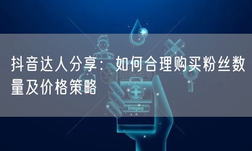 抖音达人分享：如何合理购买粉丝数量及价格策略