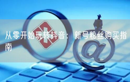 从零开始玩转抖音：新号粉丝购买指南