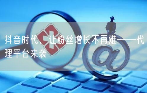 抖音时代，让粉丝增长不再难——代理平台来袭