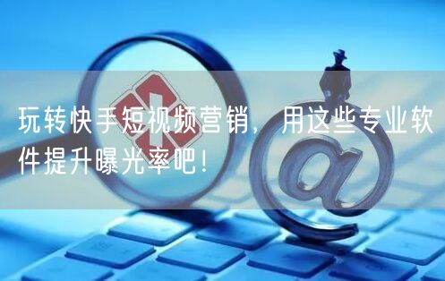 玩转快手短视频营销，用这些专业软件提升曝光率吧！