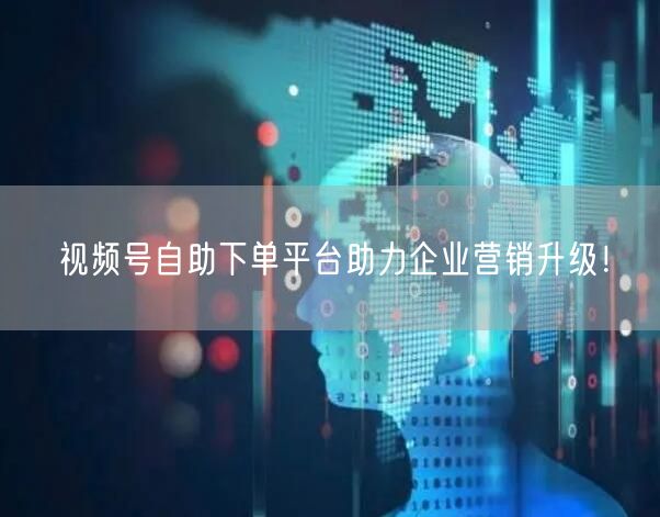视频号自助下单平台助力企业营销升级！