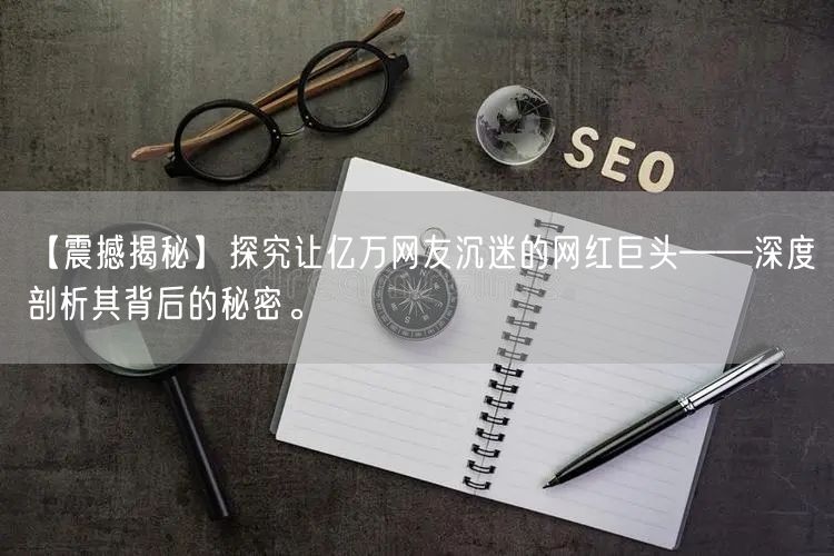 【震撼揭秘】探究让亿万网友沉迷的网红巨头——深度剖析其背后的秘密。