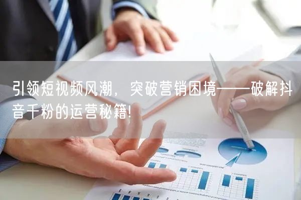 引领短视频风潮，突破营销困境——破解抖音千粉的运营秘籍!